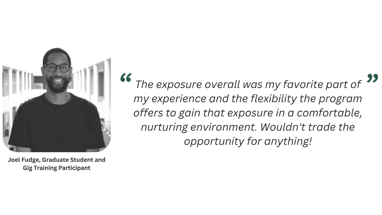 Joel Fudge, gig training participant, shared that, The exposure overall was my favorite part of my experience and the flexibility the program offers to gain that exposure in a comfortable, nurturing environment.