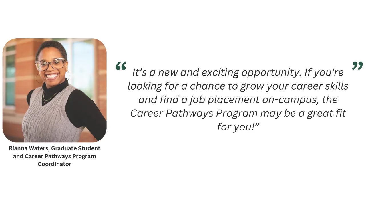 Rianna Waters, Career Pathways Program coordinator, shared that it is a "new and exciting opportunity. If you're looking for a chance to grow your career skills and find a job placement on-campus, the Career Pathways Program may be a great fit for you!"